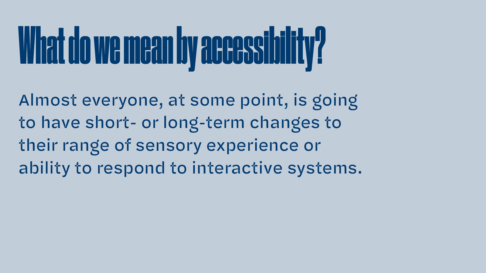 Slide text: What do we mean by accessibility? Almost everyone, at some point, is going to have short- or long-term changes to their range of sensory experience or ability to respond to interactive systems.