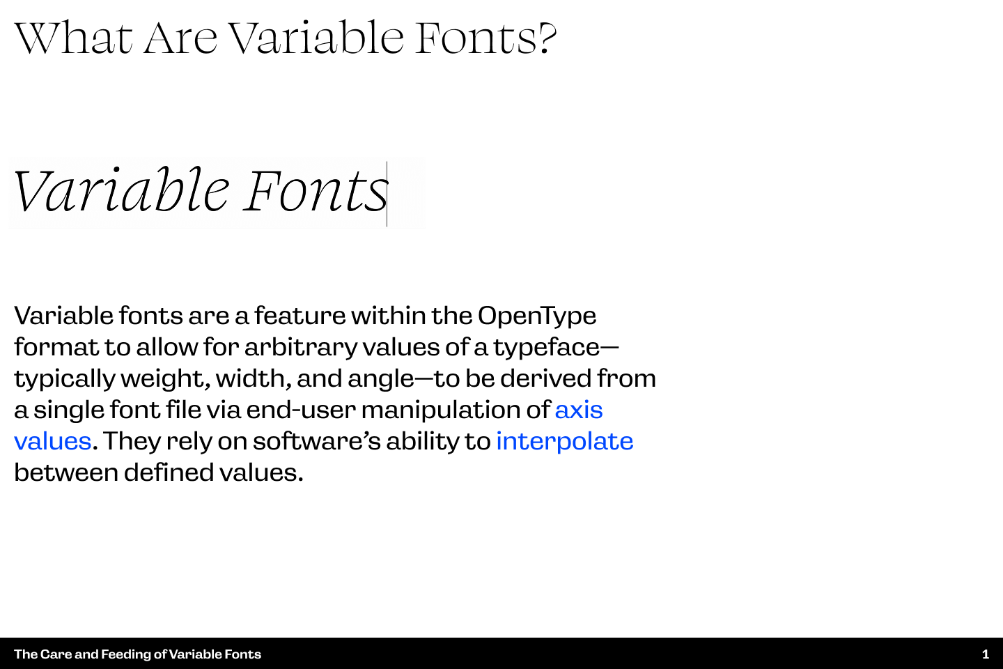 Slide text: What Are Variable Fonts? Variable fonts are a feature within the OpenType format to allow for arbitrary values of a typeface—typically weight, width, and angle—to be derived from a single font file via end-user manipulation of axis values. They rely on software’s ability to interpolate between defined values.